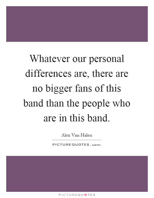 Whatever our personal differences are, there are no bigger fans of this band than the people who are in this band Picture Quote #1