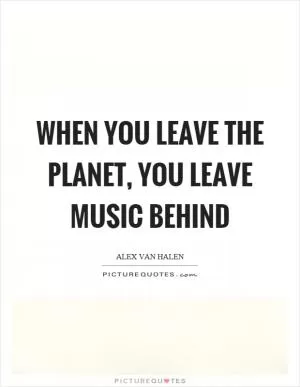 When you leave the planet, you leave music behind Picture Quote #1