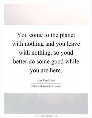 You come to the planet with nothing and you leave with nothing, so youd better do some good while you are here Picture Quote #1