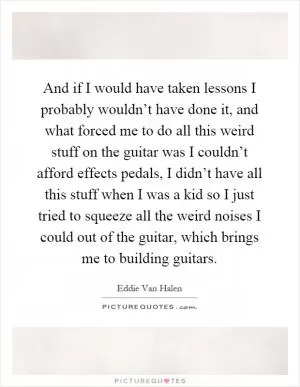 And if I would have taken lessons I probably wouldn’t have done it, and what forced me to do all this weird stuff on the guitar was I couldn’t afford effects pedals, I didn’t have all this stuff when I was a kid so I just tried to squeeze all the weird noises I could out of the guitar, which brings me to building guitars Picture Quote #1