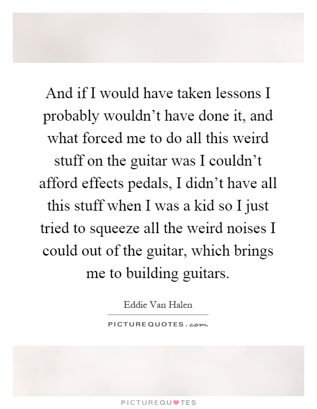 And if I would have taken lessons I probably wouldn't have done it, and what forced me to do all this weird stuff on the guitar was I couldn't afford effects pedals, I didn't have all this stuff when I was a kid so I just tried to squeeze all the weird noises I could out of the guitar, which brings me to building guitars Picture Quote #1