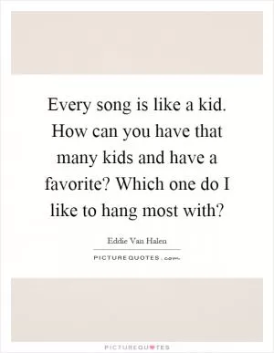 Every song is like a kid. How can you have that many kids and have a favorite? Which one do I like to hang most with? Picture Quote #1