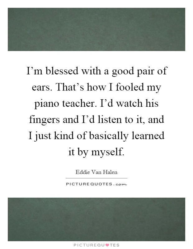 I'm blessed with a good pair of ears. That's how I fooled my piano teacher. I'd watch his fingers and I'd listen to it, and I just kind of basically learned it by myself Picture Quote #1