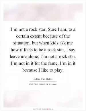 I’m not a rock star. Sure I am, to a certain extent because of the situation, but when kids ask me how it feels to be a rock star, I say leave me alone, I’m not a rock star. I’m not in it for the fame, I’m in it because I like to play Picture Quote #1