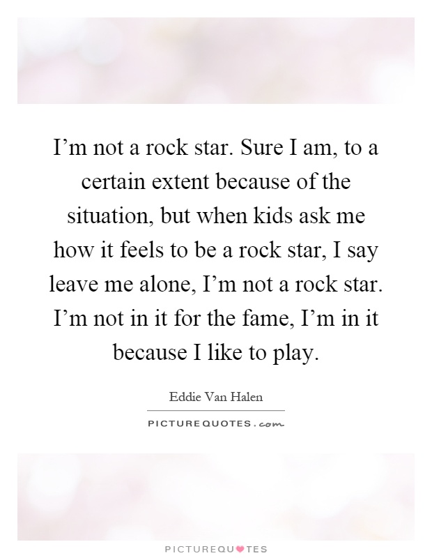 I'm not a rock star. Sure I am, to a certain extent because of the situation, but when kids ask me how it feels to be a rock star, I say leave me alone, I'm not a rock star. I'm not in it for the fame, I'm in it because I like to play Picture Quote #1