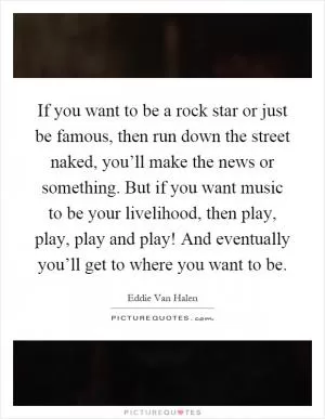If you want to be a rock star or just be famous, then run down the street naked, you’ll make the news or something. But if you want music to be your livelihood, then play, play, play and play! And eventually you’ll get to where you want to be Picture Quote #1