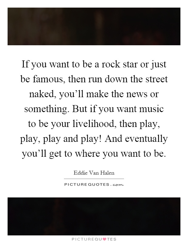 If you want to be a rock star or just be famous, then run down the street naked, you'll make the news or something. But if you want music to be your livelihood, then play, play, play and play! And eventually you'll get to where you want to be Picture Quote #1