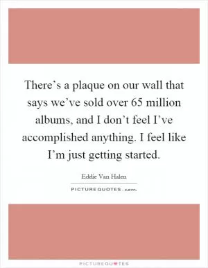 There’s a plaque on our wall that says we’ve sold over 65 million albums, and I don’t feel I’ve accomplished anything. I feel like I’m just getting started Picture Quote #1