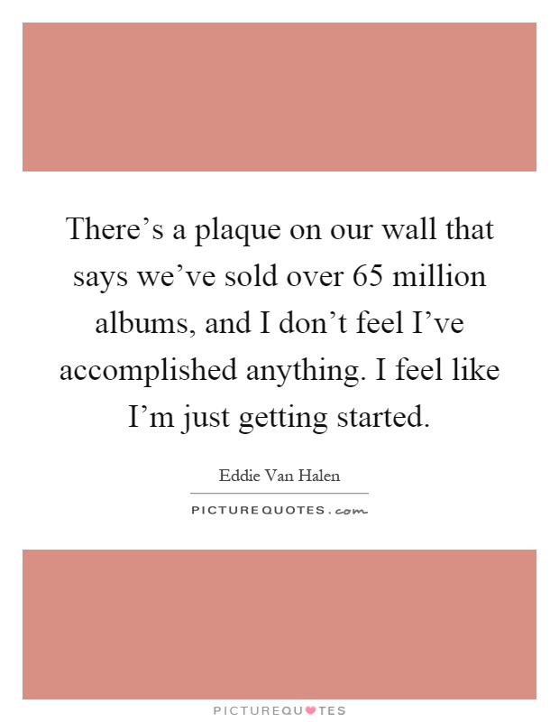 There's a plaque on our wall that says we've sold over 65 million albums, and I don't feel I've accomplished anything. I feel like I'm just getting started Picture Quote #1