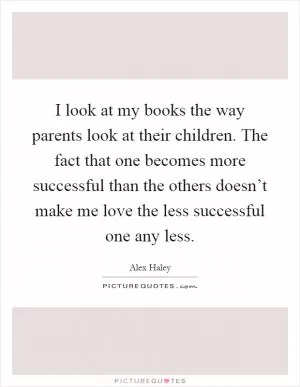 I look at my books the way parents look at their children. The fact that one becomes more successful than the others doesn’t make me love the less successful one any less Picture Quote #1