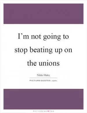 I’m not going to stop beating up on the unions Picture Quote #1