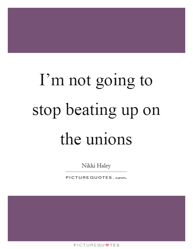 I'm not going to stop beating up on the unions Picture Quote #1