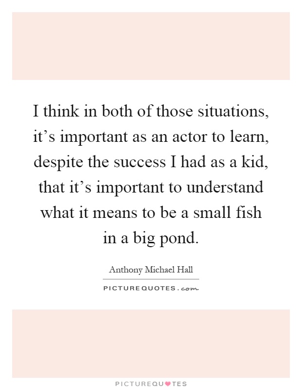 I think in both of those situations, it's important as an actor to learn, despite the success I had as a kid, that it's important to understand what it means to be a small fish in a big pond Picture Quote #1