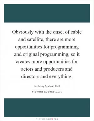 Obviously with the onset of cable and satellite, there are more opportunities for programming and original programming, so it creates more opportunities for actors and producers and directors and everything Picture Quote #1