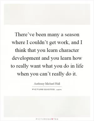 There’ve been many a season where I couldn’t get work, and I think that you learn character development and you learn how to really want what you do in life when you can’t really do it Picture Quote #1
