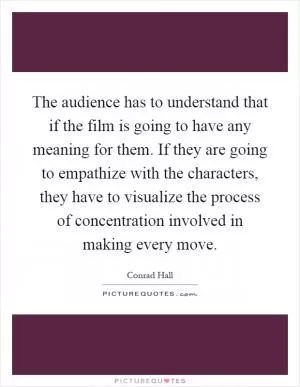 The audience has to understand that if the film is going to have any meaning for them. If they are going to empathize with the characters, they have to visualize the process of concentration involved in making every move Picture Quote #1