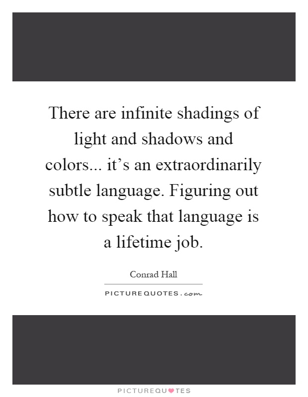 There are infinite shadings of light and shadows and colors... it's an extraordinarily subtle language. Figuring out how to speak that language is a lifetime job Picture Quote #1