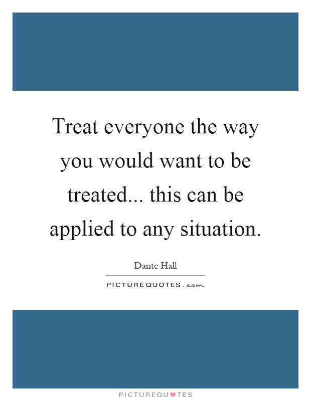 Treat everyone the way you would want to be treated... this can be applied to any situation Picture Quote #1