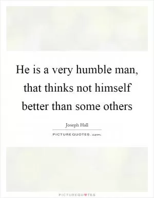 He is a very humble man, that thinks not himself better than some others Picture Quote #1