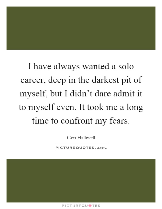 I have always wanted a solo career, deep in the darkest pit of myself, but I didn't dare admit it to myself even. It took me a long time to confront my fears Picture Quote #1