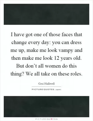 I have got one of those faces that change every day: you can dress me up, make me look vampy and then make me look 12 years old. But don’t all women do this thing? We all take on these roles Picture Quote #1