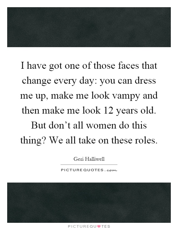 I have got one of those faces that change every day: you can dress me up, make me look vampy and then make me look 12 years old. But don't all women do this thing? We all take on these roles Picture Quote #1