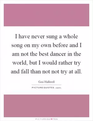 I have never sung a whole song on my own before and I am not the best dancer in the world, but I would rather try and fall than not not try at all Picture Quote #1