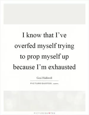 I know that I’ve overfed myself trying to prop myself up because I’m exhausted Picture Quote #1