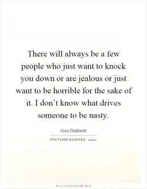 There will always be a few people who just want to knock you down or are jealous or just want to be horrible for the sake of it. I don’t know what drives someone to be nasty Picture Quote #1