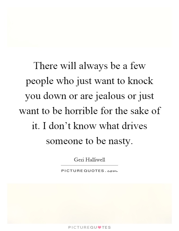 There will always be a few people who just want to knock you down or are jealous or just want to be horrible for the sake of it. I don't know what drives someone to be nasty Picture Quote #1