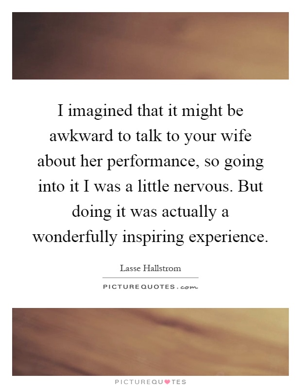 I imagined that it might be awkward to talk to your wife about her performance, so going into it I was a little nervous. But doing it was actually a wonderfully inspiring experience Picture Quote #1