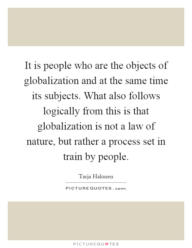 It is people who are the objects of globalization and at the same time its subjects. What also follows logically from this is that globalization is not a law of nature, but rather a process set in train by people Picture Quote #1