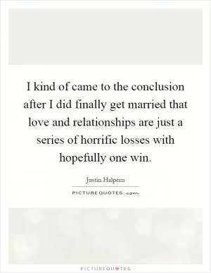 I kind of came to the conclusion after I did finally get married that love and relationships are just a series of horrific losses with hopefully one win Picture Quote #1