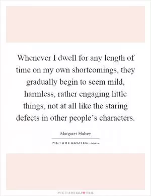 Whenever I dwell for any length of time on my own shortcomings, they gradually begin to seem mild, harmless, rather engaging little things, not at all like the staring defects in other people’s characters Picture Quote #1