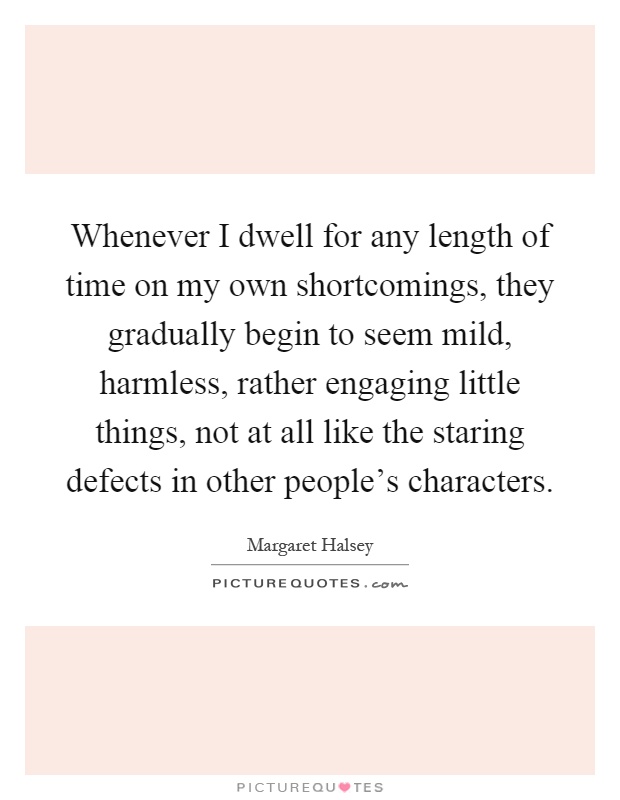 Whenever I dwell for any length of time on my own shortcomings, they gradually begin to seem mild, harmless, rather engaging little things, not at all like the staring defects in other people's characters Picture Quote #1
