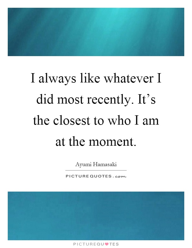 I always like whatever I did most recently. It's the closest to who I am at the moment Picture Quote #1