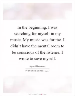In the beginning, I was searching for myself in my music. My music was for me. I didn’t have the mental room to be conscious of the listener; I wrote to save myself Picture Quote #1
