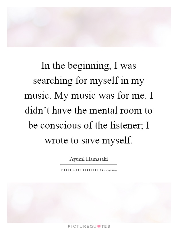 In the beginning, I was searching for myself in my music. My music was for me. I didn't have the mental room to be conscious of the listener; I wrote to save myself Picture Quote #1