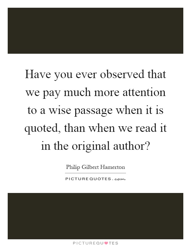 Have you ever observed that we pay much more attention to a wise passage when it is quoted, than when we read it in the original author? Picture Quote #1