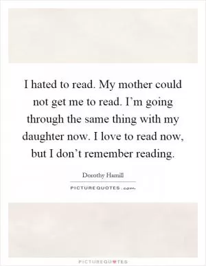 I hated to read. My mother could not get me to read. I’m going through the same thing with my daughter now. I love to read now, but I don’t remember reading Picture Quote #1