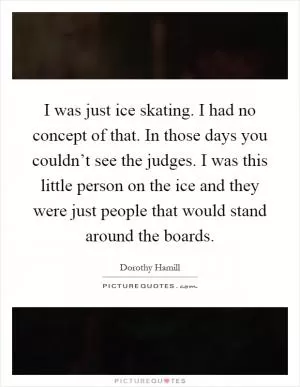 I was just ice skating. I had no concept of that. In those days you couldn’t see the judges. I was this little person on the ice and they were just people that would stand around the boards Picture Quote #1