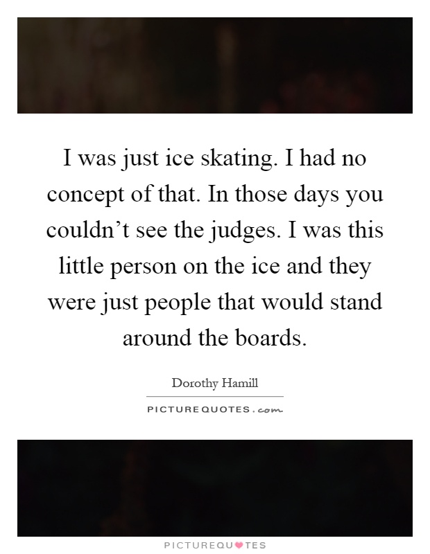 I was just ice skating. I had no concept of that. In those days you couldn't see the judges. I was this little person on the ice and they were just people that would stand around the boards Picture Quote #1