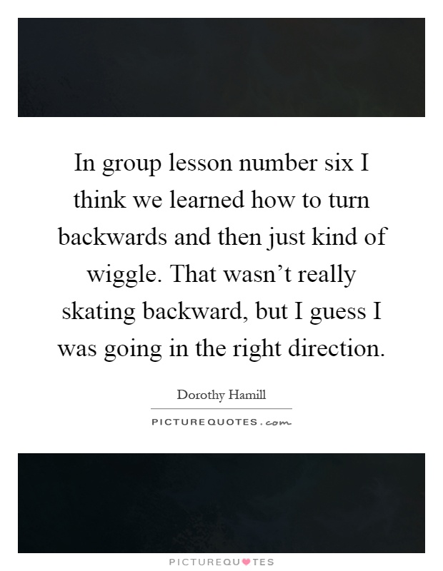 In group lesson number six I think we learned how to turn backwards and then just kind of wiggle. That wasn't really skating backward, but I guess I was going in the right direction Picture Quote #1
