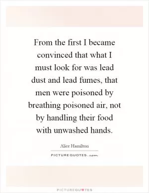 From the first I became convinced that what I must look for was lead dust and lead fumes, that men were poisoned by breathing poisoned air, not by handling their food with unwashed hands Picture Quote #1