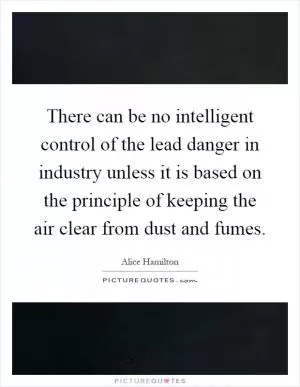 There can be no intelligent control of the lead danger in industry unless it is based on the principle of keeping the air clear from dust and fumes Picture Quote #1
