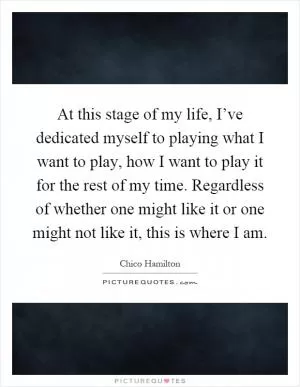 At this stage of my life, I’ve dedicated myself to playing what I want to play, how I want to play it for the rest of my time. Regardless of whether one might like it or one might not like it, this is where I am Picture Quote #1