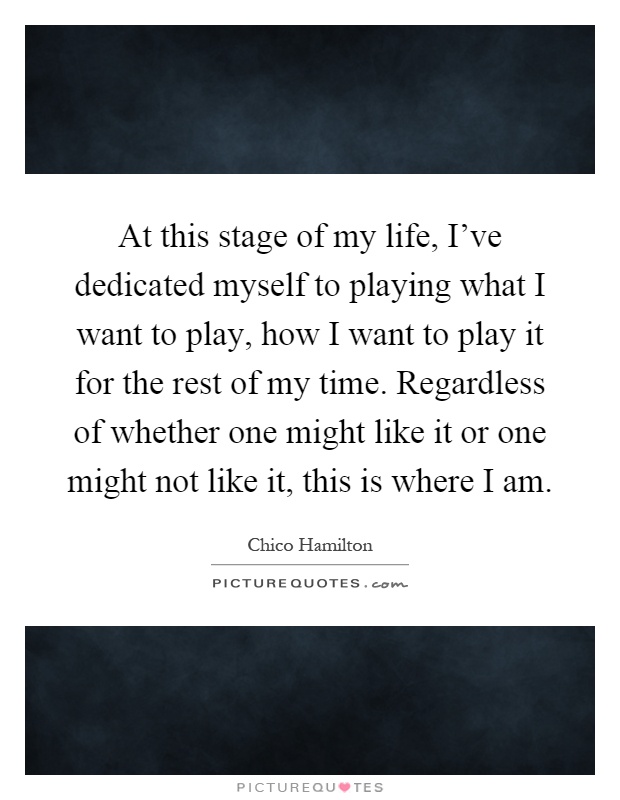 At this stage of my life, I've dedicated myself to playing what I want to play, how I want to play it for the rest of my time. Regardless of whether one might like it or one might not like it, this is where I am Picture Quote #1
