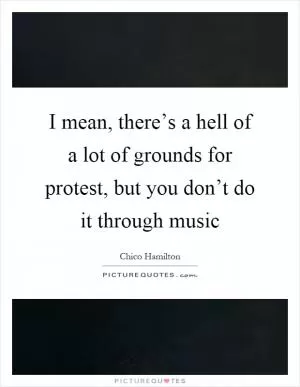 I mean, there’s a hell of a lot of grounds for protest, but you don’t do it through music Picture Quote #1