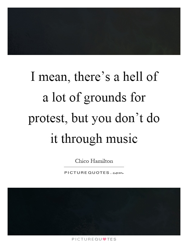 I mean, there's a hell of a lot of grounds for protest, but you don't do it through music Picture Quote #1