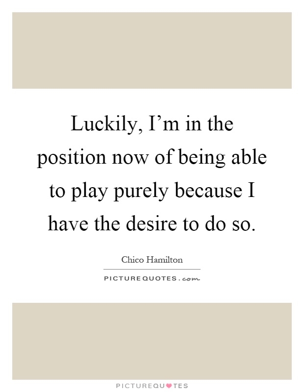 Luckily, I'm in the position now of being able to play purely because I have the desire to do so Picture Quote #1